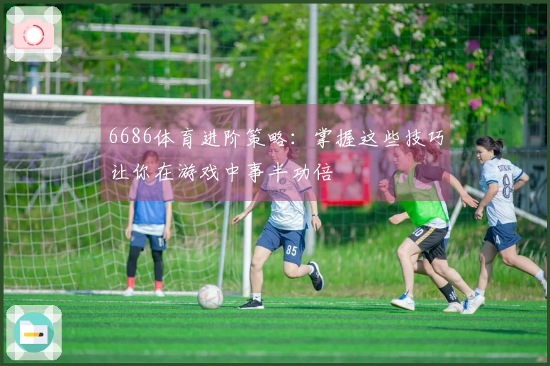 6686体育进阶策略：掌握这些技巧让你在游戏中事半功倍