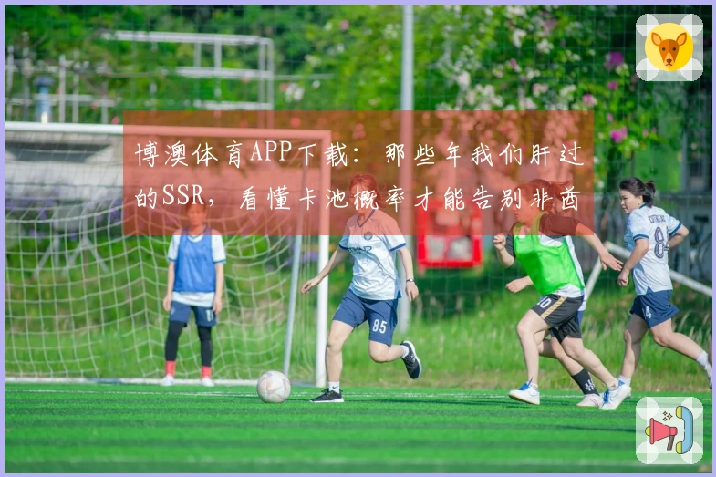 博澳体育APP下载：那些年我们肝过的SSR，看懂卡池概率才能告别非酋！