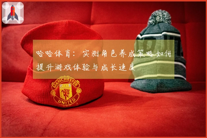 哈哈体育：实测角色养成策略如何提升游戏体验与成长速度