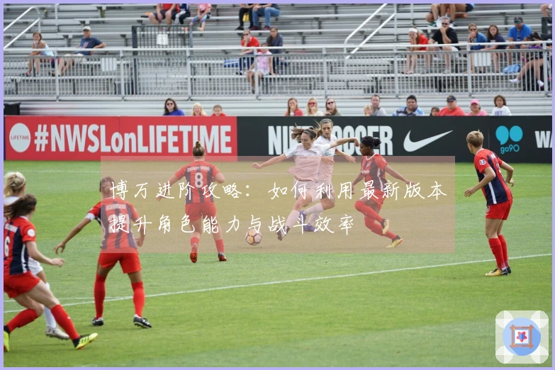 博万进阶攻略：如何利用最新版本提升角色能力与战斗效率