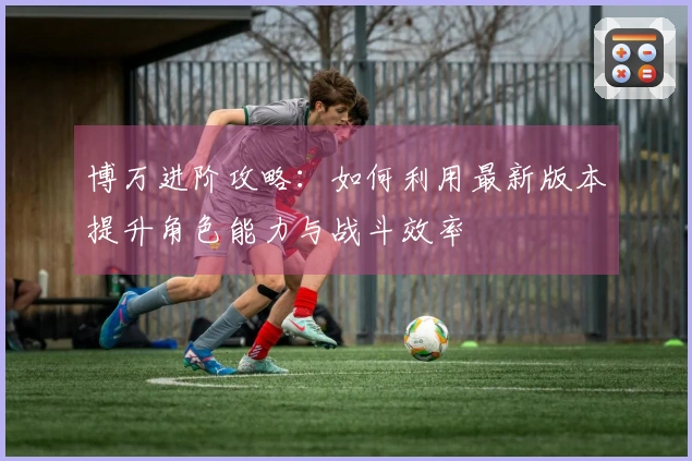 博万进阶攻略：如何利用最新版本提升角色能力与战斗效率